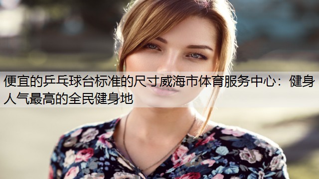 便宜的乒乓球台标准的尺寸威海市体育服务中心：健身人气最高的全民健身地