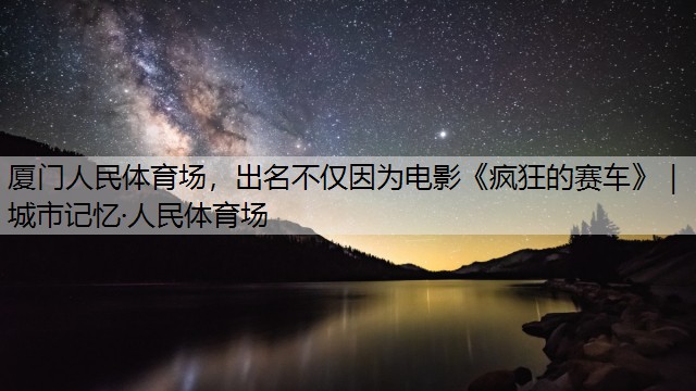 厦门人民体育场，出名不仅因为电影《疯狂的赛车》｜城市记忆·人民体育场