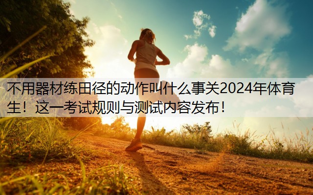 不用器材练田径的动作叫什么事关2024年体育生！这一考试规则与测试内容发布！